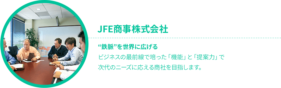 JFE商事株式会社 “鉄脈”を世界に広げるビジネスの最前線で培った「機能」と「提案力」で次代のニーズに応える商社を目指します。